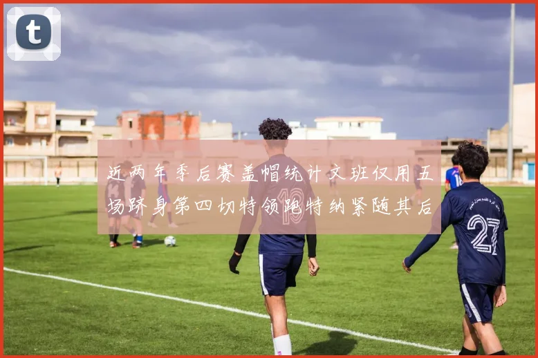 近两年季后赛盖帽统计文班仅用五场跻身第四切特领跑特纳紧随其后