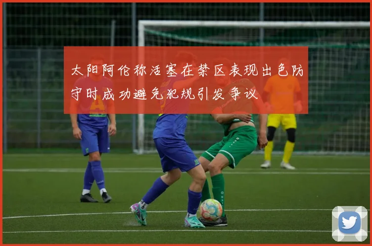 太阳阿伦称活塞在禁区表现出色防守时成功避免犯规引发争议