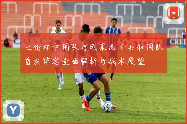 土伦杯中国队与刚果民主共和国队首发阵容全面解析与战术展望