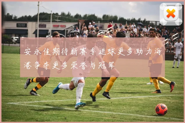 安永佳期待新赛季进球更多助力海港争夺更多荣誉与冠军