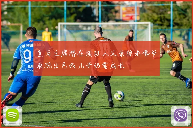 皇马主席潜在接班人父亲称老佛爷表现出色我儿子仍需成长