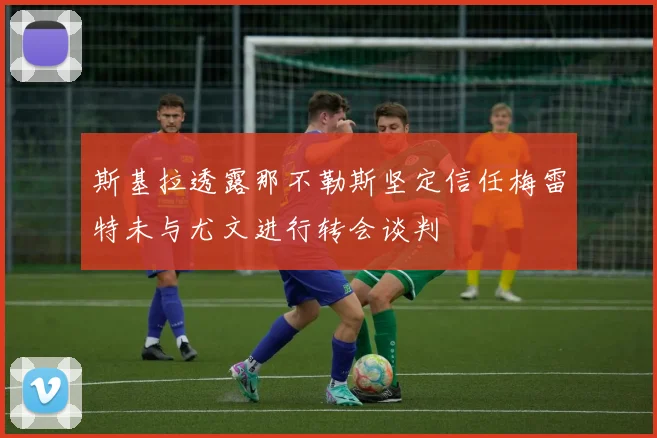 斯基拉透露那不勒斯坚定信任梅雷特未与尤文进行转会谈判