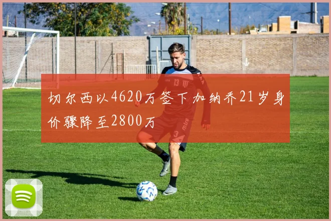 切尔西以4620万签下加纳乔21岁身价骤降至2800万