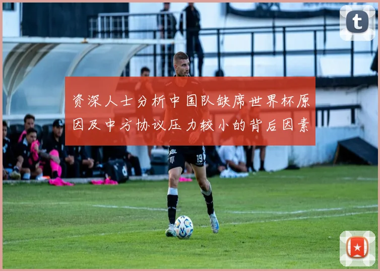 资深人士分析中国队缺席世界杯原因及中方协议压力较小的背后因素