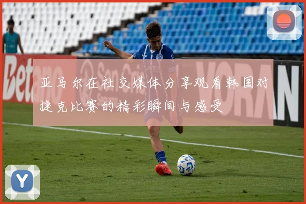 亚马尔在社交媒体分享观看韩国对捷克比赛的精彩瞬间与感受