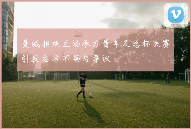 曼城拒绝主场承办青年足总杯决赛引发各方不满与争议