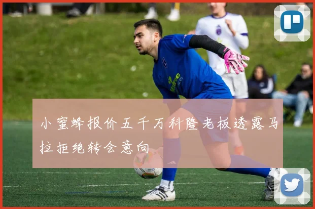 小蜜蜂报价五千万科隆老板透露马拉拒绝转会意向