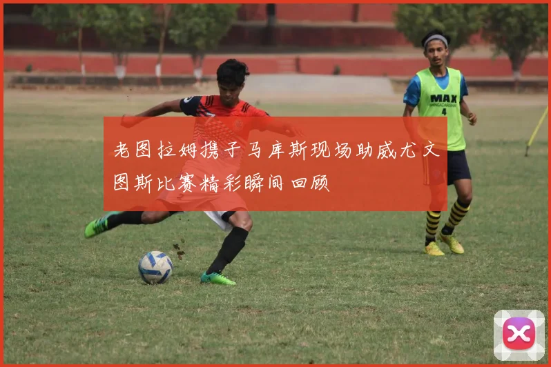 老图拉姆携子马库斯现场助威尤文图斯比赛精彩瞬间回顾