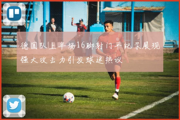 德国队上半场16脚射门平纪录展现强大攻击力引发球迷热议