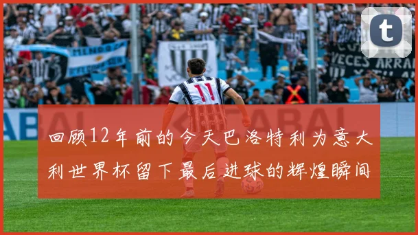 回顾12年前的今天巴洛特利为意大利世界杯留下最后进球的辉煌瞬间
