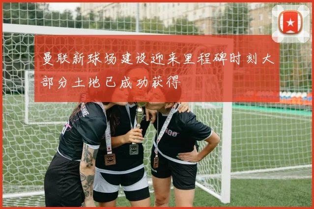 曼联新球场建设迎来里程碑时刻大部分土地已成功获得