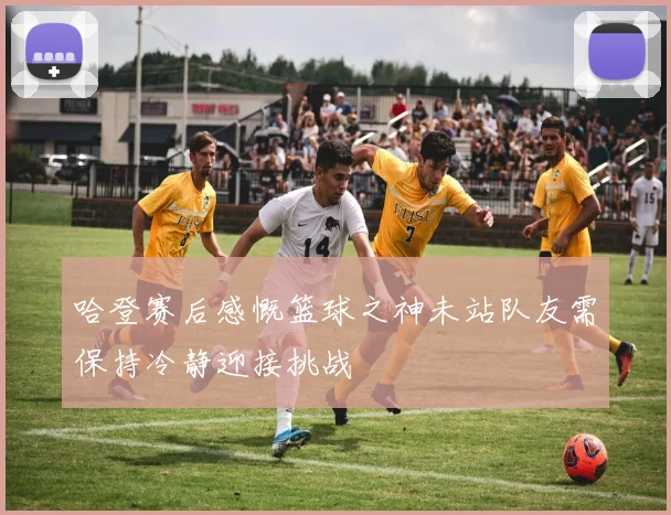 哈登赛后感慨篮球之神未站队友需保持冷静迎接挑战