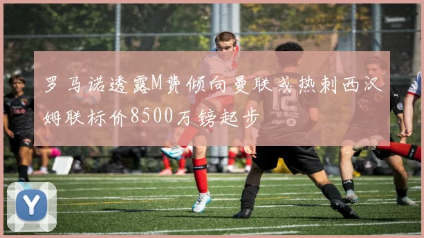 罗马诺透露M费倾向曼联或热刺西汉姆联标价8500万镑起步