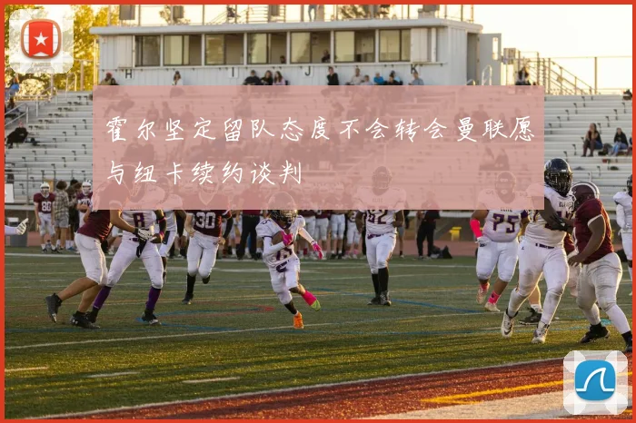 霍尔坚定留队态度不会转会曼联愿与纽卡续约谈判