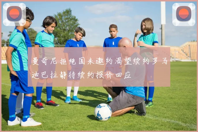 曼奇尼拒绝国米邀约渴望续约罗马迪巴拉静待续约报价回应
