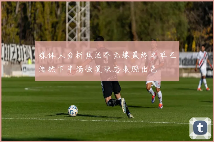 媒体人分析焦泊乔无缘最终名单王浩然下半场恢复状态表现出色