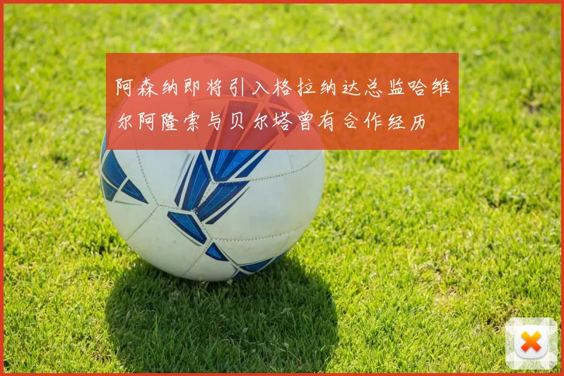 阿森纳即将引入格拉纳达总监哈维尔阿隆索与贝尔塔曾有合作经历