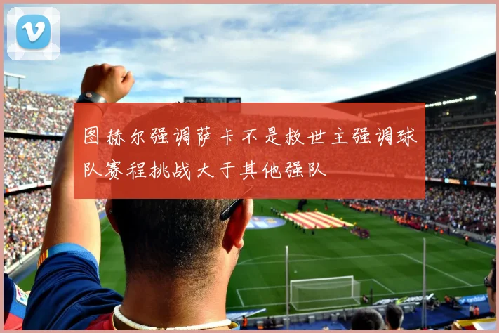 图赫尔强调萨卡不是救世主强调球队赛程挑战大于其他强队