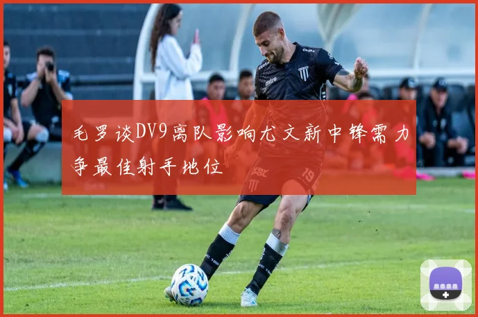 毛罗谈DV9离队影响尤文新中锋需力争最佳射手地位