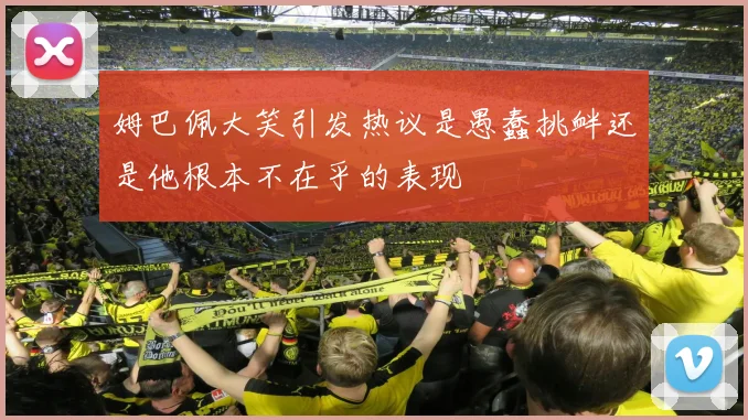姆巴佩大笑引发热议是愚蠢挑衅还是他根本不在乎的表现