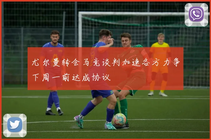 尤尔曼转会马竞谈判加速各方力争下周一前达成协议