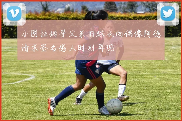 小图拉姆寻父亲旧球衣向偶像阿德请求签名感人时刻再现